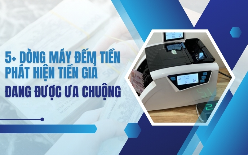 5+ dòng máy đếm tiền phát hiện tiền giả đang được ưa chuộng